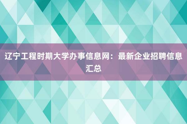 辽宁工程时期大学办事信息网：最新企业招聘信息汇总