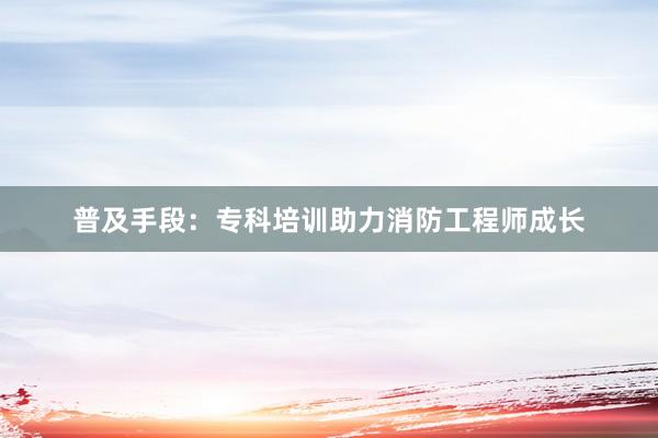 普及手段：专科培训助力消防工程师成长