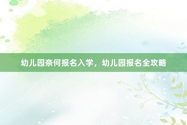幼儿园奈何报名入学，幼儿园报名全攻略