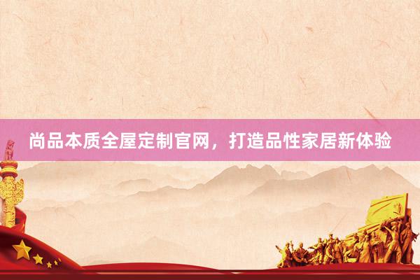 尚品本质全屋定制官网，打造品性家居新体验
