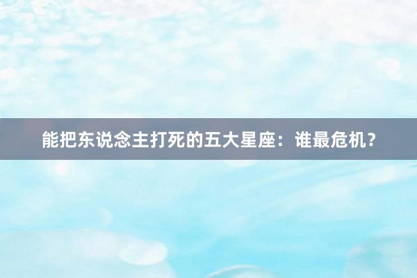 能把东说念主打死的五大星座：谁最危机？
