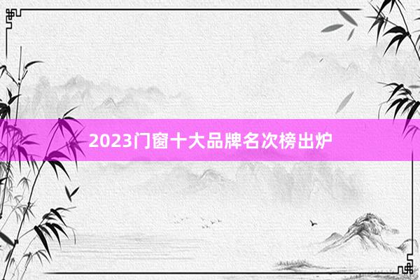 2023门窗十大品牌名次榜出炉