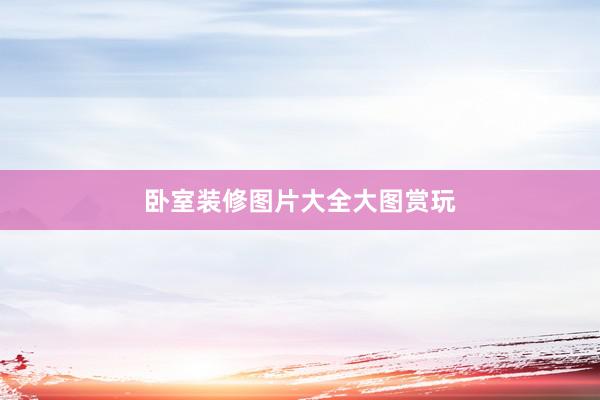 卧室装修图片大全大图赏玩